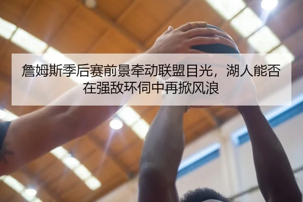 詹姆斯季后赛前景牵动联盟目光，湖人能否在强敌环伺中再掀风浪